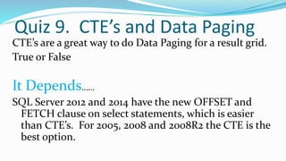 Quiz 9. CTE’s and Data Paging
CTE’s are a great way to do Data Paging for a result grid.
True or False
It Depends…...
SQL Server 2012 and 2014 have the new OFFSET and
FETCH clause on select statements, which is easier
than CTE’s. For 2005, 2008 and 2008R2 the CTE is the
best option.
 
