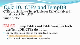 Quiz 10. CTE’s and TempDB
CTE’s are similar to Temp Tables or Table Variables in
their use of TempDB?
True or False
FALSE Temp Tables and Table Variables both
use TempDB, CTE’s do not…...
 See my blog posting for all the details on this one.
 http://stevestedman.com/?p=2053
 It is more than we have time to prove today.
 