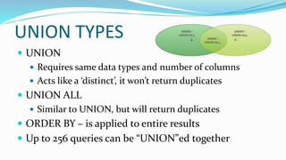 UNION TYPES
 UNION
 Requires same data types and number of columns
 Acts like a ‘distinct’, it won’t return duplicates
 UNION ALL
 Similar to UNION, but will return duplicates
 ORDER BY – is applied to entire results
 Up to 256 queries can be “UNION”ed together
 