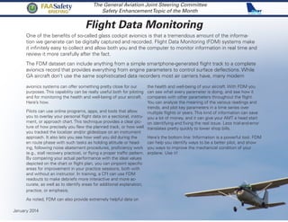 Flight Data Monitoring
The General Aviation Joint Steering Committee
Safety EnhancementTopic of the Month
One of the benefits of so-called glass cockpit avionics is that a tremendous amount of the informa-
tion we generate can be digitally captured and recorded. Flight Data Monitoring (FDM) systems make
it infinitely easy to collect and allow both you and the computer to monitor information in real time and
review it more carefully after the fact.
The FDM dataset can include anything from a simple smartphone-generated flight track to a complete
avionics record that provides everything from engine parameters to control surface deflections. While
GA aircraft don’t use the same sophisticated data recorders most air carriers have, many modern
avionics systems can offer something pretty close for our
purposes. This capability can be really useful both for piloting
and for monitoring the health and well-being of your aircraft.
Here’s how.
Pilots can use online programs, apps, and tools that allow
you to overlay your personal flight data on a sectional, instru-
ment, or approach chart. This technique provides a clear pic-
ture of how precisely you flew the planned track, or how well
you tracked the localizer and/or glideslope on an instrument
approach. It also lets you see how well you did during the
en route phase with such tasks as holding altitude or head-
ing, following noise abatement procedures, proficiency work
(e.g., stall recovery practice), or flying a proper traffic pattern.
By comparing your actual performance with the ideal values
depicted on the chart or flight plan, you can pinpoint specific
areas for improvement in your practice sessions, both with
and without an instructor. In training, a CFI can use FDM
readouts to make debriefs more interactive and more ac-
curate, as well as to identify areas for additional explanation,
practice, or emphasis.
As noted, FDM can also provide extremely helpful data on
the health and well-being of your aircraft. With FDM you
can see what every parameter is doing, and see how it
compares with other parameters throughout the flight.
You can analyze the meaning of the various readings and
trends, and plot key parameters in a time series over
multiple flights or years. This kind of information can save
you a lot of money, and it can give your AMT a head start
on identifying and fixing the real issue. Less trial-and-error
translates pretty quickly to lower shop bills.
Here’s the bottom line: Information is a powerful tool. FDM
can help you identify ways to be a better pilot, and show
you ways to improve the mechanical condition of your
airplane. Use it!
January 2014
FAASafety
BRIEFING
 