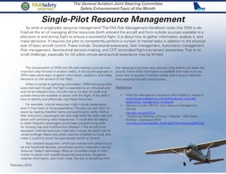 Single-Pilot Resource Management
The General Aviation Joint Steering Committee
Safety EnhancementTopic of the Month
So what is single-pilot resource management? The FAA Risk Management Handbook notes that SRM is de-
fined as the art of managing all the resources (both onboard the aircraft and from outside sources) available to a
pilot prior to and during flight to ensure a successful flight. It is about how to gather information, analyze it, and
make decisions. It requires the pilot to competently perform a number of mental tasks in addition to the physical
task of basic aircraft control. These include: Situational awareness, Task management, Automation management,
Risk management, Aeronautical decision-making, and CFIT (controlled-flight-into-terrain) awareness. That is no
small challenge, especially for GA pilots whose aeronautical experience may be limited.
The incorporation of SRM into GA pilot training curricula is an
important step forward in aviation safety. A structured approach to
SRM helps pilots learn to gather information, analyze it, and make
decisions on the conduct of the flight.
When it comes to gathering information, SRM training empha-
sizes that even though the flight is operated by an individual pilot
and not an onboard crew, the pilot has a number of inside and
outside resources available to assist with the flight. A key skill is
how to identify and effectively use these resources.
For example, internal resources might include passengers,
even if they have no flying experience. The pilot can ask them to
assist by reading checklist items and watching for traffic. With a
little instruction, passengers can also help listen for radio calls and
assist with switching radio frequencies. It could also be helpful
to teach frequent passengers some basic programming skills
for moving map and multifunction displays, if the aircraft is so
equipped. Internal resources might also include the pilot’s use of
verbal briefings. Many solo pilots read the checklist out loud, and
make it a point to touch the appropriate switch or control.
Your onboard equipment, which can include both panel-mount-
ed and hand-held devices, constitutes another important internal
resource. Today’s technology offers an incredible range of infor-
mation to assist with overall situational awareness, navigation,
weather information, and much more. The key to benefiting from
this resource is to know your devices: long before you leave the
ground, know what information is available and make sure you
know how to access it without unduly diverting your attention
from essential aircraft control duties.
Reference:
•	 FAA’s Risk Management Handbook (FAA-H-8083-2), chapter 6
www.faa.gov/regulations_policies/handbooks_manuals/
aviation/risk_management_handbook/
•	 Advisory Circular 120-51E, Crew Resource Management
Training
http://go.usa.gov/ZECw
•	 “Whither and Whether of Flying in Weather” (FAA Safety
Briefing – July/August 2010)
www.faa.gov/news/safety_briefing/2010/media/julaug2010.pdf
February 2014
FAASafety
BRIEFING
 