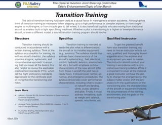 TransitionTraining
The General Aviation Joint Steering Committee
Safety EnhancementTopic of the Month
The lack of transition training has been cited as a causal factor in many general aviation accidents. Although pilots
think of transition training as necessary when stepping up to a high performance or complex airplane; or from single-
engine to multi-engine; or from tricycle gear to tail wheel, it is also beneficial to pilots who are moving from traditional
aircraft to amateur built or light sport flying machines. Whether a pilot is transitioning to a higher- or lower-performance
aircraft, or even a different model, a sound transition training program should involve:
March 2014
FAASafety
BRIEFING
Structure
	 Transition training should be
conducted in accordance with a
written training syllabus. Think of the
syllabus as a checklist for training. As
with an aircraft checklist, the syllabus
provides a logical, systematic, and
comprehensive approach to ensur-
ing that you cover all the basics. It is
also helpful to review the applicable
practical test standards (PTS), which
list the flight proficiency standards
appropriate for the certificate and/
or rating that the transitioning pilot
holds.
Qualified Instructor
	 To get the greatest benefit
from your transition training, you
need to hire an instructor who is cur-
rent, qualified, and thoroughly knowl-
edgeable about the airplane and/
or equipment you want to master.
The instructor should conduct your
training in accordance with a com-
prehensive training syllabus. While it
is important to cover all the material,
a good instructor will have the abil-
ity to change the arrangement of the
subject matter and/or shift the em-
phasis to fit the qualifications of the
transitioning pilot, the characteristics
of the aircraft or equipment involved,
the circumstances of the training
environment, and the goals of the
transitioning pilot.
Specifics
	 Transition training is intended to
teach the pilot what is different about
the aircraft or its installed equipment
(e.g., avionics). The syllabus should thus
address basic characteristics of the
aircraft’s systems (e.g., fuel, electrical,
control, hydraulic, avionics, environmen-
tal, etc.), but with emphasis on how
characteristics of the new aircraft differ
from those in aircraft the pilot has al-
ready flown. It should cover normal, ab-
normal, and emergency procedures. The
syllabus should also cover performance
characteristics, including what to expect
on takeoff and landing,
climb, cruise, descent,
and glide. Finally, it must
address limitations, such
as weight and balance,
speeds, wind limits, etc.
Learn More
•	 Advisory Circular 90-109, Airmen Transition to Experimental or
Unfamiliar Airplanes
http://1.usa.gov/1czQN5E
•	 Airplane Flying Handbook (FAA-H-8083-3A), chapters 11 to 15
http://1.usa.gov/18orxyp
•	 FAA Safety Briefing, March/April 2014 issue
http://1.usa.gov/FAA_ASB
 