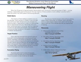 Maneuvering Flight
The General Aviation Joint Steering Committee
Safety EnhancementTopic of the Month
	 More than 25 percent of general aviation fatal accidents occur during the maneuvering phase of flight — turning,
climbing, or descending close to the ground. The vast majority of these accidents involve stall/spin scenarios (half of
which are while in the traffic pattern) and buzzing attempts.
June 2014
FAASafety
BRIEFING
Stalls/Spins
	 The majority of fatal stall/spin accidents occur at
low altitudes, when recovery is unlikely. A pilot can stall
an aircraft at any flight attitude and at any airspeed. Try
practicing stalls, or approaches to stalls, at a safe altitude
with an experienced instructor. Remember that turns,
either vertical (pull-ups) or horizontal, load the wings and
increase the stall speed dramatically. A key antidote to
maneuvering flight accidents in the pattern is being aware
of stall/spin aerodynamics.
Target Fixation
	 Every pilot has practiced turns around a point to
build skill in wind compensation, aircraft ground track
control, orientation, and division of attention. However,
stall recovery while turning around a point at the altitudes
typically used for ground reference can be dangerously
close to the ground. They’re called moose stalls in Alaska
and coyote stalls in Arizona because the pilot is focused
more on the target point than turning the plane.
Formation Flying
	 Routinely performed for aerial photography,
it’s critical to know the pilot you’re flying alongside. A
miscommunication or lack of skill can be deadly.
Buzzing
	 Buzzing your friend’s house to show off your piloting
skills is never a good idea. It’s reckless, and it may likely
end in a violent angle-of-attack (AoA) stall. It will not be the
type of stall with minor altitude loss that you experienced
in training.
Resources
•	 Maneuvering: Approach and Landing,
	 FAASTeam Online Course:
	http://1.usa.gov/1pAC9W3
•	 FAA Safety Briefing, March/April 2010:
	http://1.usa.gov/1k4CzBG
•	 FAA Safety Briefing, March/April 2011:
	http://1.usa.gov/1kOqteO
•	 Airplane Flying Handbook:
	http://1.usa.gov/18orxyp
•	 AOPA Safety Advisor, Maneuvering Flight–
	 Hazardous to Your Health?:
	http://bit.ly/1gZtoSy
 