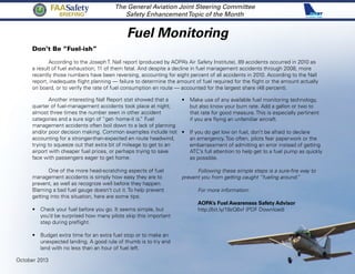 Fuel Monitoring
The General Aviation Joint Steering Committee
Safety EnhancementTopic of the Month
Don’t Be “Fuel-ish”
According to the Joseph T. Nall report (produced by AOPA’s Air Safety Institute), 89 accidents occurred in 2010 as
a result of fuel exhaustion; 11 of them fatal. And despite a decline in fuel management accidents through 2008, more
recently those numbers have been reversing, accounting for eight percent of all accidents in 2010. According to the Nall
report, inadequate flight planning — failure to determine the amount of fuel required for the flight or the amount actually
on board, or to verify the rate of fuel consumption en route — accounted for the largest share (48 percent).
Another interesting Nall Report stat showed that a
quarter of fuel-management accidents took place at night;
almost three times the number seen in other accident
categories and a sure sign of “get- home-it is.” Fuel
management accidents often boil down to a lack of planning
and/or poor decision making. Common examples include not
accounting for a stronger-than-expected en route headwind,
trying to squeeze out that extra bit of mileage to get to an
airport with cheaper fuel prices, or perhaps trying to save
face with passengers eager to get home.
One of the more head-scratching aspects of fuel
management accidents is simply how easy they are to
prevent, as well as recognize well before they happen.
Blaming a bad fuel gauge doesn’t cut it. To help prevent
getting into this situation, here are some tips:
•	 Check your fuel before you go. It seems simple, but
you’d be surprised how many pilots skip this important
step during preflight.
•	 Budget extra time for an extra fuel stop or to make an
unexpected landing. A good rule of thumb is to try and
land with no less than an hour of fuel left.
October 2013
FAASafety
Briefing
•	 Make use of any available fuel monitoring technology,
but also know your burn rate. Add a gallon or two to
that rate for good measure. This is especially pertinent
if you are flying an unfamiliar aircraft.
•	 If you do get low on fuel, don’t be afraid to declare
an emergency. Too often, pilots fear paperwork or the
embarrassment of admitting an error instead of getting
ATC’s full attention to help get to a fuel pump as quickly
as possible.
Following these simple steps is a sure-fire way to
prevent you from getting caught “fueling around.”
For more information:
	 AOPA’s Fuel Awareness Safety Advisor
http://bit.ly/19zQ6xf (PDF Download)
 