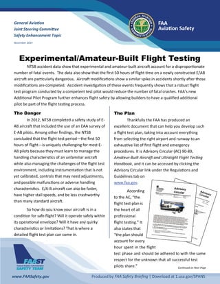 FAA 
Avia on Safety 
www.FAASafety.gov          Produced by FAA Safety Brieﬁng | Download at 1.usa.gov/SPANS  
General Avia on  
Joint Steering Commi ee  
Safety Enhancement Topic 
November 2014 
Experimental/Amateur-Built Flight Testing
  NTSB accident data show that experimental and amateur‐built aircra  account for a dispropor onate 
number of fatal events.  The data also show that the ﬁrst 50 hours of ﬂight  me on a newly constructed E/AB 
aircra  are par cularly dangerous.  Aircra  modiﬁca ons show a similar spike in accidents shortly a er those 
modiﬁca ons are completed.  Accident inves ga on of these events frequently shows that a robust ﬂight 
test program conducted by a competent test pilot would reduce the number of fatal crashes. FAA’s new 
Addi onal Pilot Program further enhances ﬂight safety by allowing builders to have a qualiﬁed addi onal 
pilot be part of the ﬂight tes ng process.  
The Danger
  In 2012, NTSB completed a safety study of E‐
AB aircra  that included the use of an EAA survey of 
E‐AB pilots. Among other ﬁndings, the NTSB 
concluded that the ﬂight test period—the ﬁrst 50 
hours of ﬂight—is uniquely challenging for most E‐
AB pilots because they must learn to manage the 
handling characteris cs of an unfamiliar aircra  
while also managing the challenges of the ﬂight test 
environment, including instrumenta on that is not 
yet calibrated, controls that may need adjustments, 
and possible malfunc ons or adverse handling 
characteris cs.  E/A‐B aircra  can also be faster, 
have higher stall speeds, and be less crashworthy 
than many standard aircra .  
  So how do you know your aircra  is in a 
condi on for safe ﬂight? Will it operate safely within 
its opera onal envelope? Will it have any quirky 
characteris cs or limita ons? That is where a 
detailed ﬂight test plan can come in.   
 
The Plan
  Thankfully the FAA has produced an 
excellent document that can help you develop such 
a ﬂight test plan, taking into account everything 
from selec ng the right airport and runway to an 
exhaus ve list of ﬁrst ﬂight and emergency 
procedures. It is Advisory Circular (AC) 90‐89, 
Amateur‐Built Aircra  and Ultralight Flight Tes ng 
Handbook, and it can be accessed by clicking the 
Advisory Circular link under the Regula ons and 
Guidelines tab on 
www.faa.gov.  
  According 
to the AC, “the 
ﬂight test plan is 
the heart of all 
professional 
ﬂight tes ng.” It 
also states that 
“the plan should 
account for every 
hour spent in the ﬂight 
test phase and should be adhered to with the same 
respect for the unknown that all successful test 
pilots share.”   Con nued on Next Page 
 