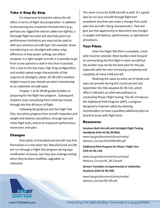 www.FAASafety.gov          Produced by FAA Safety Brieﬁng | Download at 1.usa.gov/SPANS  
Take it Step By Step
  It’s important to heed the advice this AC 
oﬀers in terms of ﬂight test prepara on. In addi on 
to discovering any unwanted characteris cs (e.g., 
perhaps you rigged the aileron cables too  ghtly), a 
thorough ﬂight test plan will also help point out 
performance limita ons you may not be used to 
with your previous aircra  type. For example, those 
transi oning to an ultralight will no ce a big 
diﬀerence in how power se ngs can aﬀect 
airspeed. In a light‐weight aircra , it is possible to go 
from cruise speed to a stall in less than 4 seconds. 
This is due to the low mass, high drag conﬁgura on, 
and smaller speed range characteris c of the 
majority of ultralights. (Note: AC 90‐109 is another 
helpful resource you should use when transi oning 
to an unfamiliar aircra  type).  
  Chapter 1 of AC 90‐89 guides builders in 
preparing for the ﬂight test program.  Subsequent 
chapters cover everything from ini al taxi checks 
through the ﬁrst 40 hours of ﬂight. 
  Following AC guidance and the Flight Test 
Plan, test pilots progress from aircra  inspec on and 
weight and balance calcula ons, through taxi and 
ini al ﬂight tests, and on to maximum performance 
maneuvers and spins.  
Changes
Even pilots of manufactured aircra  may ﬁnd 
themselves in a test pilot role. Manufactured aircra  
are run through a Flight Test program during type 
cer ﬁca on of course, but they also undergo tes ng 
when they’ve been modiﬁed, upgraded, or 
improved.  
The same is true for E/AB aircra  as well. It’s a good 
idea to run your aircra  through ﬂight test 
procedure any  me you make a change that could 
alter the aircra ’s ﬂying characteris cs. That will 
give you the opportunity to document any changes 
in weight and balance, performance, or opera onal 
procedures. 
Test Pilots
  Once the Flight Test Plan is complete, a test 
pilot must be selected. Most builders look forward 
to commanding the ﬁrst ﬂight in their aircra  but 
the builder may not be the best pilot for the job, 
especially with the ever‐increasing complexity and 
capability of many E/AB aircra . 
  Realizing the value an extra set of hands and 
eyes can provide during this crucial period, last 
September the FAA adopted AC 90‐116, which 
oﬀers E‐AB pilots an alternate pathway to 
conduc ng Phase I ﬂight tes ng. The AC introduces 
the Addi onal Pilot Program (APP), a program 
designed to improve safety by allowing 
homebuilders to have a qualiﬁed addi onal pilot on 
board to assist with ﬂight tests.  
Resources
Amateur‐Built Aircra  and Ultralight Flight Tes ng 
Handbook (FAA‐AC No 90‐89A) 
www.faa.gov/documentLibrary/media/
Advisory_Circular/AC%2090‐89A.pdf 
Addi onal Pilot Program for Phase I Flight Test  
(FAA AC 90‐116) 
www.faa.gov/documentLibrary/media/
Advisory_Circular/AC_90‐116.pdf 
Airmen Transi on to Experimental or Unfamiliar 
Airplanes (FAA AC 90‐109) 
www.faa.gov/documentLibrary/media/
Advisory_Circular/90‐109.pdf 
 