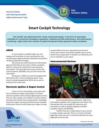 Smart Cockpit Technology
General Aviation
Joint Steering Committee
Safety Enhancement Topic
FAA
Aviation Safety
AFS-920 18-04
www.FAASafety.gov Produced by FAA Safety Briefing | Download at 1.usa.gov/SPANS
The GAJSC has determined that “smart cockpit technology” in the form of automated
checklists for normal and emergency operations, predictive aircraft performance, and performance
monitoring, might reduce the number of system/component failure general aviation accidents.
ADS-B
A smart cockpit is available right now, and
progress will accelerate as more manufacturers and
aircraft owners adopt Automatic Dependent Surveillance
-Broadcast (ADS-B) technology.
Not only do you have improved aircraft position
data, but that data can be used in collision avoidance.
ADS-B In comes with a data link for environmental
information. That same data link can be used for ATC
communications, NOTAMS, and up-to-the-minute TFR
information.
By January 1, 2020, you must be equipped with
ADS-B Out to fly in most controlled airspace. If you
haven’t already equipped with ADS-B, do so soon to
avoid the last minute rush.
Electronic Ignition & Engine Control
If your car has a start button, you’ve got some
form of electronic engine control (EEC). From basic
electronic ignition to full authority digital engine control,
EECs are more reliable, more efficient, and less costly to
purchase and maintain than analog systems. Evaluating
input from engine and environmental sensors hundreds
of times per minute, the EEC keeps your engine running
at peak efficiency for your operational environment.
Those same sensors can provide valuable input as to the
health of your powerplant. If problems are detected you’ll
see an indication on your panel.
Interconnected Devices
Interconnected devices and sensors make more
information available in the cockpit than ever before. Air/
Ground data links can provide ATC clearances and
instructions as well as weather depiction and field
condition reports and NOTAMS.
Transfer from your mobile device to your aircraft
is simple, speedy, and safe. There’s no chance of fumble
fingering a route entry if it’s transferred directly from your
flight plan to the aircraft.
Continued on Next Page
 