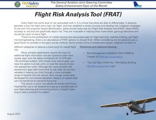 Flight Risk AnalysisTool (FRAT)
The General Aviation Joint Steering Committee
Safety EnhancementTopic of the Month
Every flight has some level of risk associated with it. It is critical that pilots are able to differentiate, in advance,
between a low risk flight and a high risk flight, and then establish a review process and develop risk mitigation strategies.
To aid with this proactive hazard identification, pilots should make use of a Flight Risk Analysis Tool (FRAT). Most FRATs
are easy to use and can graphically depict risk. They are invaluable in helping pilots make better go/no-go decisions and
should be a part of every flight.
Thanks to the proliferation of mobile devices and associated apps for flight planning, weather briefing, and flight
monitoring/tracking, there is an abundance of FRAT options to choose from. When considering one for personal use, a
good factor to consider is the app’s survey method. Some simple forms of assessment assign weighted numbers to
different categories to deduce a total score for overall flight
risk.
More complex applications require the input of
additional flight information and ask questions that more
closely align with the safety limitations for 14 CFR part
135 certificate holders. With these more robust apps, you
have the option to email, print, or save the results of your
risk assessment work. Although the more complex risk
assessment apps take more time to use, they can be very
valuable in helping you think through a more complete
range of hazards and risk factors. And, though some were
developed for commercial operators, there is no reason they
can’t be beneficial for personal flying too.
The choice is yours, but please do choose and (more
importantly) use a risk assessment app as a standard part of
your flight planning and monitoring activity. It doesn’t take
long to take a moment for safety!
References and Additional Reading:
•	 Risk Management Handbook (FAA-H-8083-2)
Chapter 4-2 http://go.usa.gov/jAJk
•	 “You Can Take it With You,” FAA Safety Briefing.
http://go.usa.gov/jAuV, pg 4
August 2013
FAASafety
Briefing
 