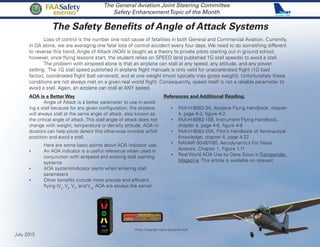 The Safety Benefits of Angle of Attack Systems
The General Aviation Joint Steering Committee
Safety EnhancementTopic of the Month
Loss of control is the number one root cause of fatalities in both General and Commercial Aviation. Currently,
in GA alone, we are averaging one fatal loss of control accident every four days. We need to do something different
to reverse this trend. Angle of Attack (AOA) is taught as a theory to private pilots starting out in ground school,
however, once flying lessons start, the student relies on SPEED (and published 1G stall speeds) to avoid a stall.
The problem with airspeed alone is that an airplane can stall at any speed, any attitude, and any power
setting. The 1G stall speed published in airplane flight manuals is only valid for unaccelerated flight (1G load
factor), coordinated flight (ball centered), and at one weight (most typically max gross weight). Unfortunately these
conditions are not always met on a given real world flight. Consequently, speed itself is not a reliable parameter to
avoid a stall. Again, an airplane can stall at ANY speed.
AOA is a Better Way
	 Angle of Attack is a better parameter to use in avoid-
ing a stall because for any given configuration, the airplane
will always stall at the same angle of attack, also known as
the critical angle of attack. This stall angle of attack does not
change with weight, temperature or density altitude. AOA in-
dicators can help pilots detect this otherwise invisible airfoil
postition and avoid a stall.
	 Here are some basic points about AOA indicator use:
•	 An AOA indicator is a useful reference when used in
conjunction with airspeed and existing stall warning
systems
•	 AOA system/indicator alerts when entering stall
parameters
•	 Other benefits include more precise and efficient
flying (Vy
, Va
, Vx
, and Vref
AOA are always the same)
References and Additional Reading:
•	 FAA-H-8083-3A, Airplane Flying Handbook, chapter
4, page 4-3, figure 4-2
•	 FAA-H-8083-15B, Instrument Flying Handbook,
chapter 4, page 4-6, figure 4-8
•	 FAA-H-8083-25A, Pilot’s Handbook of Aeronautical
Knowledge, chapter 4, page 4-22
•	 NAVAIR 00-80T-80, Aerodynamics For Naval
Aviators, Chapter 1, Figure 1.11
•	 Real World AOA Use by Dave Sizoo in Transponder
Magazine. This article is available on request.
July 2013
FAASafety
Briefing
Photo Copyright Alpha Systems AOA
 