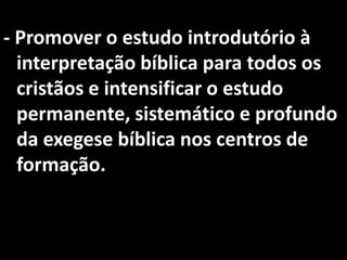 - Promover o estudo introdutório à
  interpretação bíblica para todos os
  cristãos e intensificar o estudo
  permanente, sistemático e profundo
  da exegese bíblica nos centros de
  formação.
 