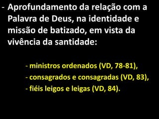 - Aprofundamento da relação com a
  Palavra de Deus, na identidade e
  missão de batizado, em vista da
  vivência da santidade:

     - ministros ordenados (VD, 78-81),
     - consagrados e consagradas (VD, 83),
     - fiéis leigos e leigas (VD, 84).
 