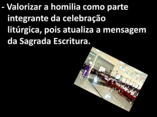 - Valorizar a homilia como parte
  integrante da celebração
  litúrgica, pois atualiza a mensagem
  da Sagrada Escritura.
 