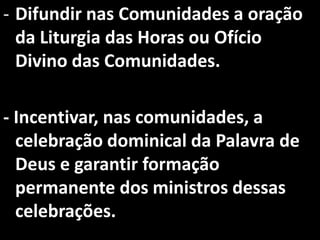 - Difundir nas Comunidades a oração
  da Liturgia das Horas ou Ofício
  Divino das Comunidades.

- Incentivar, nas comunidades, a
  celebração dominical da Palavra de
  Deus e garantir formação
  permanente dos ministros dessas
  celebrações.
 