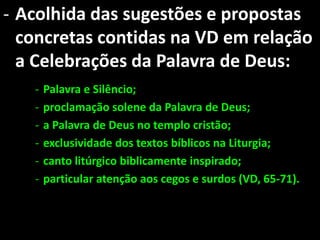 - Acolhida das sugestões e propostas
  concretas contidas na VD em relação
  a Celebrações da Palavra de Deus:
   -   Palavra e Silêncio;
   -   proclamação solene da Palavra de Deus;
   -   a Palavra de Deus no templo cristão;
   -   exclusividade dos textos bíblicos na Liturgia;
   -   canto litúrgico biblicamente inspirado;
   -   particular atenção aos cegos e surdos (VD, 65-71).
 