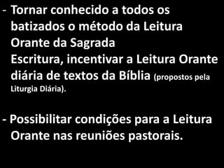 - Tornar conhecido a todos os
  batizados o método da Leitura
  Orante da Sagrada
  Escritura, incentivar a Leitura Orante
  diária de textos da Bíblia (propostos pela
 Liturgia Diária).


- Possibilitar condições para a Leitura
  Orante nas reuniões pastorais.
 