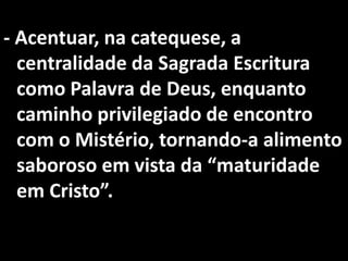 - Acentuar, na catequese, a
  centralidade da Sagrada Escritura
  como Palavra de Deus, enquanto
  caminho privilegiado de encontro
  com o Mistério, tornando-a alimento
  saboroso em vista da “maturidade
  em Cristo”.
 