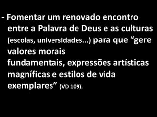 - Fomentar um renovado encontro
  entre a Palavra de Deus e as culturas
  (escolas, universidades...) para que “gere
  valores morais
  fundamentais, expressões artísticas
  magníficas e estilos de vida
  exemplares” (VD 109).
 