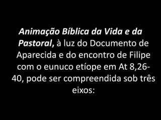 Animação Bíblica da Vida e da
 Pastoral, à luz do Documento de
 Aparecida e do encontro de Filipe
 com o eunuco etíope em At 8,26-
40, pode ser compreendida sob três
               eixos:
 