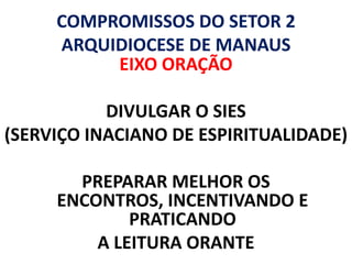 COMPROMISSOS DO SETOR 2
     ARQUIDIOCESE DE MANAUS
          EIXO ORAÇÃO

           DIVULGAR O SIES
(SERVIÇO INACIANO DE ESPIRITUALIDADE)

       PREPARAR MELHOR OS
     ENCONTROS, INCENTIVANDO E
             PRATICANDO
         A LEITURA ORANTE
 
