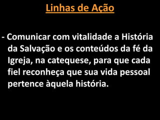 Linhas de Ação

- Comunicar com vitalidade a História
  da Salvação e os conteúdos da fé da
  Igreja, na catequese, para que cada
  fiel reconheça que sua vida pessoal
  pertence àquela história.
 