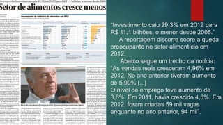 “Investimento caiu 29,3% em 2012 para
R$ 11,1 bilhões, o menor desde 2006.”
A reportagem discorre sobre a queda
preocupante no setor alimentício em
2012.
Abaixo segue um trecho da notícia:
“As vendas reais cresceram 4,96% em
2012. No ano anterior tiveram aumento
de 5,90% [...]
O nível de emprego teve aumento de
3,6%. Em 2011, havia crescido 4,5%. Em
2012, foram criadas 59 mil vagas
enquanto no ano anterior, 94 mil”.
 