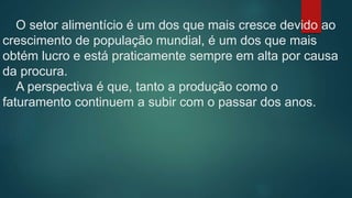 O setor alimentício é um dos que mais cresce devido ao
crescimento de população mundial, é um dos que mais
obtém lucro e está praticamente sempre em alta por causa
da procura.
A perspectiva é que, tanto a produção como o
faturamento continuem a subir com o passar dos anos.
 