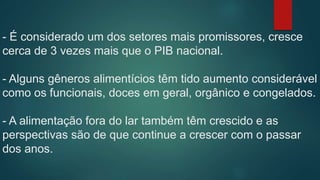 - É considerado um dos setores mais promissores, cresce
cerca de 3 vezes mais que o PIB nacional.
- Alguns gêneros alimentícios têm tido aumento considerável
como os funcionais, doces em geral, orgânico e congelados.
- A alimentação fora do lar também têm crescido e as
perspectivas são de que continue a crescer com o passar
dos anos.
 