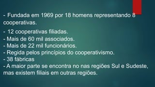 - Fundada em 1969 por 18 homens representando 8
cooperativas.
- 12 cooperativas filiadas.
- Mais de 60 mil associados.
- Mais de 22 mil funcionários.
- Regida pelos princípios do cooperativismo.
- 38 fábricas
- A maior parte se encontra no nas regiões Sul e Sudeste,
mas existem filiais em outras regiões.
 