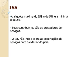 ISS
•A alíquota máxima do ISS é de 5% e a mínima
é de 2%.
• Seus contribuintes são os prestadores de
serviços.
• O ISS não incide sobre as exportações de
serviços para o exterior do país.
 