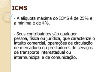 ICMS
• A alíquota máxima do ICMS é de 25% e
a mínima é de 4%.
• Seus contribuintes são qualquer
pessoa, física ou jurídica, que caracterize o
intuito comercial, operações de circulação
de mercadoria ou prestadores de serviços
de transporte interestadual ou
intermunicipal e de comunicação.
 