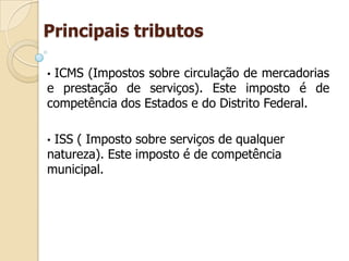 Principais tributos
• ICMS (Impostos sobre circulação de mercadorias
e prestação de serviços). Este imposto é de
competência dos Estados e do Distrito Federal.
• ISS ( Imposto sobre serviços de qualquer
natureza). Este imposto é de competência
municipal.
 