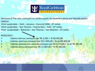 Harmony of The seas, começam no caribe a partir de novembro deste ano fazendo quatro
roteiros:
•Fort Lauderdale – Haiti – Jamaica – Cozumel (MX) : 07 noites
•Fort Lauderdale – San Thomas – Puerto Rico – Haiti : 07 noites
•Fort Lauderdade – Bahamas – San Thomas – San Maarten : 07 noites
04/02/2017:
• Cabine internas começam por R$ 3.282 + Tx R$ 482,00
• Cabines externas começam por R$ 3.905,00 + Tx de R$ 482,00
• Cabines externa com varanda começam por R$ 4.773,00 + Tx de R$ 482,00
• Cabines delux começam por R$ 11.087,00 + Tx R$ 482,00
 