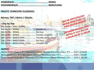 EMBARQUE................................................. ROMA
DESEMBARQUE........................................... BARCELONA
PACOTE TERRESTRE SUGERIDO:
Aéreos: TAP / Ibéria / Alitalia
• Day by Day
DIA 03/06 – POA / ROMA
DIA 04/06 – ROMA............................ Transfer in
DIA 05/06 – ROMA............................ Dia livre
DIA 06/06 – ROMA............................ Transfer ao porto
DIA 16/06 – BARCELONA................... Transfer porto / hotel
DIA 17/06 – BARCELONA................... Dia livre
DIA 18/06 – BARCELONA / POA......... Transfer out
HOTEIS:
Roma (Hotel Eliseo / 4*) / Barcelona (Hotel Novotel Barcelona City / 4*)...... EUR 1.679,00
Roma (Hotel 21 / 4*) / Barcelona (Novotel Barcelona City / 4*)...................... EUR 1.719,00
Roma (Grand Hotel de La Minerve / 5*) / Barcelona (Hotel Miramar / 5*)...... EUR 2.192,00
 