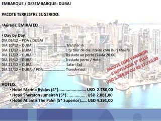 EMBARQUE / DESEMBARQUE: DUBAI
PACOTE TERRESTRE SUGERIDO:
•Aéreos: EMIRATED
• Day by Day
DIA 09/12 – POA / DUBAI
DIA 10/12 – DUBAI................................. Transfer in
DIA 11/12 – DUBAI ................................City tour de dia inteiro com Burj Khalifa
DIA 12/12 – DUBAI................................ Traslado ao porto (Saída 20:00)
DIA 19/12 – DUBAI................................ Traslado porto / Hotel
DIA 21/12 – DUBAI................................ Safari 4x4
DIA 22/12 – DUBAI / POA...................... Transfer out
HOTEIS:
• Hotel Marina Byblos (4*)....................... USD 2.750,00
• Hotel Sheraton Jumeirah (5*) ................ USD 2.881,00
• Hotel Atlantis The Palm (5* Superior)..... USD 4.291,00
 