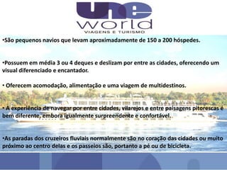 •São pequenos navios que levam aproximadamente de 150 a 200 hóspedes.
•Possuem em média 3 ou 4 deques e deslizam por entre as cidades, oferecendo um
visual diferenciado e encantador.
• Oferecem acomodação, alimentação e uma viagem de multidestinos.
• A experiência de navegar por entre cidades, vilarejos e entre paisagens pitorescas é
bem diferente, embora igualmente surpreendente e confortável.
•As paradas dos cruzeiros fluviais normalmente são no coração das cidades ou muito
próximo ao centro delas e os passeios são, portanto a pé ou de bicicleta.
 