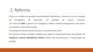 2. Reforma
❖Com um modelo de geração essencialmente hidrelétrico, o Brasil se viu em situação
de emergência ao atravessar um período de chuvas escassas.
Em maio de 2001 o governo foi obrigado a adotar medidas emergenciais para evitar
um colapso na oferta de energia.
❖O período do racionamento atrasou o crescimento do setor.
❖O Governo adotou também medidas que apóiam o desenvolvimento de projetos de
Pequenas centrais hidrelétricas (PCHs), fontes não-convencionais e conservação de
energia.
 