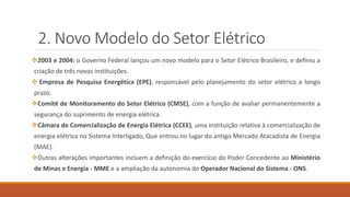 2. Novo Modelo do Setor Elétrico
❖2003 e 2004: o Governo Federal lançou um novo modelo para o Setor Elétrico Brasileiro, e definiu a
criação de três novas instituições.
❖ Empresa de Pesquisa Energética (EPE), responsável pelo planejamento do setor elétrico a longo
prazo.
❖Comitê de Monitoramento do Setor Elétrico (CMSE), com a função de avaliar permanentemente a
segurança do suprimento de energia elétrica.
❖Câmara de Comercialização de Energia Elétrica (CCEE), uma instituição relativa à comercialização de
energia elétrica no Sistema Interligado, Que entrou no lugar do antigo Mercado Atacadista de Energia
(MAE).
❖Outras alterações importantes incluem a definição do exercício do Poder Concedente ao Ministério
de Minas e Energia - MME e a ampliação da autonomia do Operador Nacional do Sistema - ONS.
 