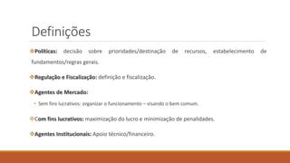 Definições
❖Políticas: decisão sobre prioridades/destinação de recursos, estabelecimento de
fundamentos/regras gerais.
❖Regulação e Fiscalização: definição e fiscalização.
❖Agentes de Mercado:
• Sem fins lucrativos: organizar o funcionamento – visando o bem comum.
❖Com fins lucrativos: maximização do lucro e minimização de penalidades.
❖Agentes Institucionais: Apoio técnico/financeiro.
 