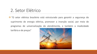 2. Setor Elétrico
❖ “O setor elétrico brasileiro está estruturado para garantir a segurança do
suprimento de energia elétrica, promover a inserção social, por meio de
programas de universalização do atendimento, e também a modicidade
tarifária e de preços”
 