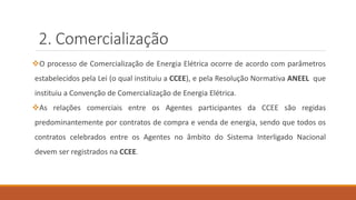 2. Comercialização
❖O processo de Comercialização de Energia Elétrica ocorre de acordo com parâmetros
estabelecidos pela Lei (o qual instituiu a CCEE), e pela Resolução Normativa ANEEL que
instituiu a Convenção de Comercialização de Energia Elétrica.
❖As relações comerciais entre os Agentes participantes da CCEE são regidas
predominantemente por contratos de compra e venda de energia, sendo que todos os
contratos celebrados entre os Agentes no âmbito do Sistema Interligado Nacional
devem ser registrados na CCEE.
 