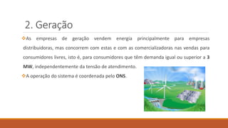 2. Geração
❖As empresas de geração vendem energia principalmente para empresas
distribuidoras, mas concorrem com estas e com as comercializadoras nas vendas para
consumidores livres, isto é, para consumidores que têm demanda igual ou superior a 3
MW, independentemente da tensão de atendimento.
❖A operação do sistema é coordenada pelo ONS.
 