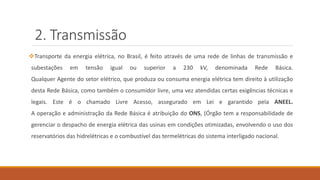 2. Transmissão
❖Transporte da energia elétrica, no Brasil, é feito através de uma rede de linhas de transmissão e
subestações em tensão igual ou superior a 230 kV, denominada Rede Básica.
Qualquer Agente do setor elétrico, que produza ou consuma energia elétrica tem direito à utilização
desta Rede Básica, como também o consumidor livre, uma vez atendidas certas exigências técnicas e
legais. Este é o chamado Livre Acesso, assegurado em Lei e garantido pela ANEEL.
A operação e administração da Rede Básica é atribuição do ONS, (Órgão tem a responsabilidade de
gerenciar o despacho de energia elétrica das usinas em condições otimizadas, envolvendo o uso dos
reservatórios das hidrelétricas e o combustível das termelétricas do sistema interligado nacional.
 
