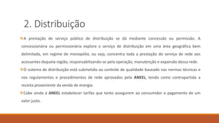 2. Distribuição
❖A prestação de serviço público de distribuição se dá mediante concessão ou permissão. A
concessionária ou permissionária explora o serviço de distribuição em uma área geográfica bem
delimitada, em regime de monopólio, ou seja, concentra toda a prestação do serviço de rede aos
acessantes daquela região, responsabilizando-se pela operação, manutenção e expansão dessa rede.
❖O sistema de distribuição está submetido ao controle de qualidade baseado nas normas técnicas e
nos regulamentos e procedimentos de rede aprovados pela ANEEL, tendo como contrapartida a
receita proveniente da venda de energia.
❖Cabe ainda à ANEEL estabelecer tarifas que tanto assegurem ao consumidor o pagamento de um
valor justo.
 