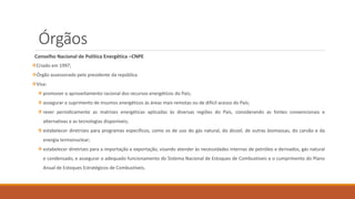 Órgãos
Conselho Nacional de Política Energética –CNPE
❖Criado em 1997;
❖Órgão assessorado pelo presidente da república
❖Visa:
❖promover o aproveitamento racional dos recursos energéticos do País;
❖assegurar o suprimento de insumos energéticos ás áreas mais remotas ou de difícil acesso do País;
❖rever periodicamente as matrizes energéticas aplicadas às diversas regiões do País, considerando as fontes convencionais e
alternativas e as tecnologias disponíveis;
❖estabelecer diretrizes para programas específicos, como os de uso do gás natural, do álcool, de outras biomassas, do carvão e da
energia termonuclear;
❖estabelecer diretrizes para a importação e exportação, visando atender às necessidades internas de petróleo e derivados, gás natural
e condensado, e assegurar o adequado funcionamento do Sistema Nacional de Estoques de Combustíveis e o cumprimento do Plano
Anual de Estoques Estratégicos de Combustíveis.
 