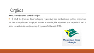Órgãos
MME – Ministério de Minas e Energia:
❖ O MME é o órgão do Governo Federal responsável pela condução das políticas energéticas
do país. Suas principais obrigações incluem a formulação e implementação de políticas para o
setor energético, de acordo com as diretrizes definidas pelo CNPE.
 
