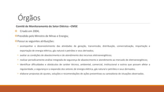 Órgãos
Comitê de Monitoramento do Setor Elétrico –CMSE
❖ Criado em 2004;
❖Presidido pelo Ministro de Minas e Energia;
❖Possui as seguintes atribuições:
• acompanhar o desenvolvimento das atividades de geração, transmissão, distribuição, comercialização, importação e
exportação de energia elétrica, gás natural e petróleo e seus derivados;
• avaliar as condições de abastecimento e de atendimento dos recursos eletroenergéticos;
• realizar periodicamente análise integrada de segurança de abastecimento e atendimento ao mercado de eletroenergéticos;
• identificar dificuldades e obstáculos de caráter técnico, ambiental, comercial, institucional e outros que possam afetar a
regularidade, a segurança e a expansão dos setores de energia elétrica, gás natural e petróleo e seus derivados;
• elaborar propostas de ajustes, soluções e recomendações de ações preventivas ou saneadoras de situações observadas.
 