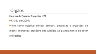 Órgãos
Empresa de Pesquisa Energética -EPE
❖Criada em 2004;
❖Tem como objetivo efetuar estudos, pesquisas e projeções da
matriz energética brasileira em subsídio ao planejamento do setor
energético.
 