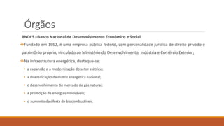 Órgãos
BNDES –Banco Nacional de Desenvolvimento Econômico e Social
❖Fundado em 1952, é uma empresa pública federal, com personalidade jurídica de direito privado e
patrimônio próprio, vinculado ao Ministério do Desenvolvimento, Indústria e Comércio Exterior;
❖Na infraestrutura energética, destaque-se:
• a expansão e a modernização do setor elétrico;
• a diversificação da matriz energética nacional;
• o desenvolvimento do mercado de gás natural;
• a promoção de energias renováveis;
• o aumento da oferta de biocombustíveis.
 