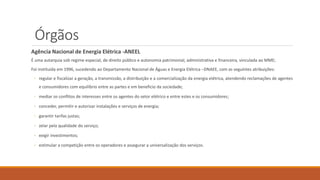 Órgãos
Agência Nacional de Energia Elétrica -ANEEL
É uma autarquia sob regime especial, de direito público e autonomia patrimonial, administrativa e financeira, vinculada ao MME;
Foi instituída em 1996, sucedendo ao Departamento Nacional de Águas e Energia Elétrica –DNAEE, com as seguintes atribuições:
◦ regular e fiscalizar a geração, a transmissão, a distribuição e a comercialização da energia elétrica, atendendo reclamações de agentes
e consumidores com equilíbrio entre as partes e em beneficio da sociedade;
◦ mediar os conflitos de interesses entre os agentes do setor elétrico e entre estes e os consumidores;
◦ conceder, permitir e autorizar instalações e serviços de energia;
◦ garantir tarifas justas;
◦ zelar pela qualidade do serviço;
◦ exigir investimentos;
◦ estimular a competição entre os operadores e assegurar a universalização dos serviços.
 