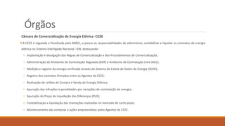 Órgãos
Câmara de Comercialização de Energia Elétrica -CCEE
❖A CCEE é regulada e fiscalizada pela ANEEL, e possui as responsabilidades de administrar, contabilizar e liquidar os contratos de energia
elétrica no Sistema Interligado Nacional –SIN, destacando:
• Implantação e divulgação das Regras de Comercialização e dos Procedimentos de Comercialização;
• Administração do Ambiente de Contratação Regulada (ACR) e Ambiente de Contratação Livre (ACL);
• Medição e registro da energia verificada através do Sistema de Coleta de Dados de Energia (SCDE);
• Registro dos contratos firmados entre os Agentes da CCEE;
• Realização de Leilões de Compra e Venda de Energia Elétrica;
• Apuração das infrações e penalidades por variações de contratação de energia;
• Apuração do Preço de Liquidação das Diferenças (PLD);
• Contabilização e liquidação das transações realizadas no mercado de curto prazo;
• Monitoramento das condutas e ações empreendidas pelos Agentes da CCEE.
 